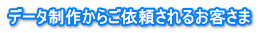 データ制作からご依頼されるお客さま