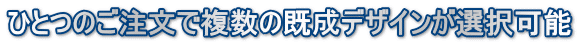 ひとつのご注文で複数の既成デザインが選択可能