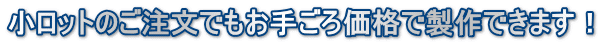 小ロットのご注文でもお手ごろ価格で製作できます！